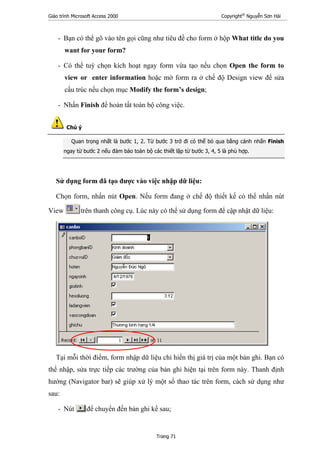 Giáo trình Microsoft Access 2000 Copyright®
Nguyễn Sơn Hải
Trang 71
- Bạn có thể gõ vào tên gọi cũng như tiêu đề cho form ở hộp What title do you
want for your form?
- Có thể tuỳ chọn kích hoạt ngay form vừa tạo nếu chọn Open the form to
view or enter information hoặc mở form ra ở chế độ Design view để sửa
cấu trúc nếu chọn mục Modify the form’s design;
- Nhấn Finish để hoàn tất toàn bộ công việc.
Chú ý
Quan trọng nhất là bước 1, 2. Từ bước 3 trở đi có thể bỏ qua bằng cánh nhấn Finish
ngay từ bước 2 nếu đảm bảo toàn bộ các thiết lập từ bước 3, 4, 5 là phù hợp.
Sử dụng form đã tạo được vào việc nhập dữ liệu:
Chọn form, nhấn nút Open. Nếu form đang ở chế độ thiết kế có thể nhấn nút
View trên thanh công cụ. Lúc này có thể sử dụng form để cập nhật dữ liệu:
Tại mỗi thời điểm, form nhập dữ liệu chỉ hiển thị giá trị của một bản ghi. Bạn có
thể nhập, sửa trực tiếp các trường của bản ghi hiện tại trên form này. Thanh định
hướng (Navigator bar) sẽ giúp xử lý một số thao tác trên form, cách sử dụng như
sau:
- Nút để chuyển đến bản ghi kề sau;
 