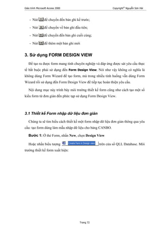 Giáo trình Microsoft Access 2000 Copyright®
Nguyễn Sơn Hải
Trang 72
- Nút để chuyển đến bản ghi kề trước;
- Nút để chuyển về bản ghi đầu tiên;
- Nút để chuyển đến bản ghi cuối cùng;
- Nút để thêm một bản ghi mới
3. Sử dụng FORM DESIGN VIEW
Để tạo ra được form mang tính chuyên nghiệp và đáp ứng được sát yêu cầu thực
tế bắt buộc phải sử dụng đến Form Design View. Nói như vậy không có nghĩa là
không dùng Form Wizard để tạo form, mà trong nhiều tính huống vẫn dùng Form
Wizard rồi sử dụng đến Form Design View để tiếp tục hoàn thiện yêu cầu.
Nội dung mục này trình bày môi trường thiết kế form cũng như cách tạo một số
kiểu form từ đơn giản đến phức tạp sử dụng Form Design View.
3.1 Thiết kế Form nhập dữ liệu đơn giản
Chúng ta sẽ tìm hiểu cách thiết kế một form nhập dữ liệu đơn giản thông qua yêu
cầu: tạo form dùng làm mẫu nhập dữ liệu cho bảng CANBO.
Bước 1: Ở thẻ Form, nhấn New, chọn Design View
Hoặc nhấn biểu tượng trên cửa sổ QLL Database. Môi
trường thiết kế form xuất hiện:
 