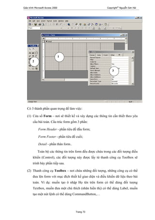 Giáo trình Microsoft Access 2000 Copyright®
Nguyễn Sơn Hải
Trang 73
Có 3 thành phần quan trọng để làm việc:
(1) Cửa sổ Form – nơi sẽ thiết kế và xây dựng các thông tin cần thiết theo yêu
cầu bài toán. Cấu trúc form gồm 3 phần:
Form Header - phần tiêu đề đầu form;
Form Footer - phần tiêu đề cuối;
Detail - phần thân form..
Toàn bộ các thông tin trên form đều được chứa trong các đối tượng điều
khiển (Control), các đối tượng này được lấy từ thanh công cụ Toolbox sẽ
trình bày phần tiếp sau.
(2) Thanh công cụ Toolbox – nơi chứa những đối tượng, những công cụ có thể
đưa lên form với mục đích thiết kế giao diện và điều khiển dữ liệu theo bài
toán. Ví dụ: muốn tạo ô nhập Họ tên trên form có thể dùng đối tượng
Textbox, muốn đưa một chú thích (nhãn hiển thị) có thể dùng Label, muốn
tạo một nút lệnh có thể dùng CommandButton,…
1
2
3
 