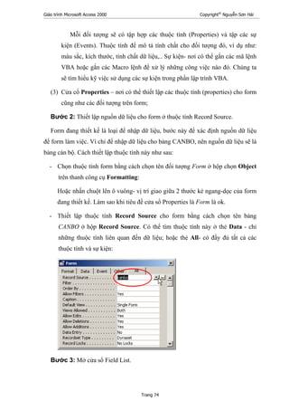 Giáo trình Microsoft Access 2000 Copyright®
Nguyễn Sơn Hải
Trang 74
Mỗi đối tượng sẽ có tập hợp các thuộc tính (Properties) và tập các sự
kiện (Events). Thuộc tính để mô tả tính chất cho đối tượng đó, ví dụ như:
màu sắc, kích thước, tính chất dữ liệu,.. Sự kiện- nơi có thể gắn các mã lệnh
VBA hoặc gắn các Macro lệnh để xử lý những công việc nào đó. Chúng ta
sẽ tìm hiểu kỹ việc sử dụng các sự kiện trong phần lập trình VBA.
(3) Cửa cổ Properties – nơi có thể thiết lập các thuộc tính (properties) cho form
cũng như các đối tượng trên form;
Bước 2: Thiết lập nguồn dữ liệu cho form ở thuộc tính Record Source.
Form đang thiết kế là loại để nhập dữ liệu, bước này để xác định nguồn dữ liệu
để form làm việc. Vì chỉ để nhập dữ liệu cho bảng CANBO, nên nguồn dữ liệu sẽ là
bảng cán bộ. Cách thiết lập thuộc tính này như sau:
- Chọn thuộc tính form bằng cách chọn tên đối tượng Form ở hộp chọn Object
trên thanh công cụ Formatting:
Hoặc nhấn chuột lên ô vuông- vị trí giao giữa 2 thước kẻ ngang-dọc của form
đang thiết kế. Làm sao khi tiêu đề cửa sổ Properties là Form là ok.
- Thiết lập thuộc tính Record Source cho form bằng cách chọn tên bảng
CANBO ở hộp Record Source. Có thể tìm thuộc tính này ở thẻ Data - chỉ
những thuộc tính liên quan đến dữ liệu; hoặc thẻ All- có đầy đủ tất cả các
thuộc tính và sự kiện:
Bước 3: Mở cửa sổ Field List.
 