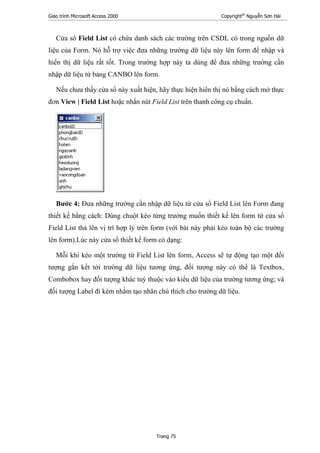 Giáo trình Microsoft Access 2000 Copyright®
Nguyễn Sơn Hải
Trang 75
Cửa sổ Field List có chứa danh sách các trường trên CSDL có trong nguồn dữ
liệu của Form. Nó hỗ trợ việc đưa những trường dữ liệu này lên form để nhập và
hiển thị dữ liệu rất tốt. Trong trường hợp này ta dùng để đưa những trường cần
nhập dữ liệu từ bảng CANBO lên form.
Nếu chưa thấy cửa sổ này xuất hiện, hãy thực hiện hiển thị nó bằng cách mở thực
đơn View | Field List hoặc nhấn nút Field List trên thanh công cụ chuẩn.
Bước 4: Đưa những trường cần nhập dữ liệu từ cửa sổ Field List lên Form đang
thiết kế bằng cách: Dùng chuột kéo từng trường muốn thiết kế lên form từ cửa sổ
Field List thả lên vị trí hợp lý trên form (với bài này phải kéo toàn bộ các trường
lên form).Lúc này cửa sổ thiết kế form có dạng:
Mỗi khi kéo một trường từ Field List lên form, Access sẽ tự động tạo một đối
tượng gắn kết tới trường dữ liệu tương ứng, đối tượng này có thể là Textbox,
Combobox hay đối tượng khác tuỳ thuộc vào kiểu dữ liệu của trường tương ứng; và
đối tượng Label đi kèm nhằm tạo nhãn chú thích cho trường dữ liệu.
 
