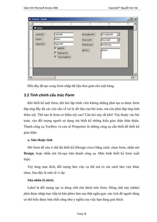 Giáo trình Microsoft Access 2000 Copyright®
Nguyễn Sơn Hải
Trang 76
Đến đây đã tạo xong form nhập dữ liệu đơn giản cho một bảng.
3.2 Tinh chỉnh cấu trúc Form
Khi thiết kế một form, đòi hỏi lập trình viên không những phải tạo ra được form
đáp ứng đầy đủ các yêu cầu về xử lý dữ liệu của bài toán, mà còn phải đáp ứng tính
thẩm mỹ. Thế nào là form có thẩm mỹ cao? Câu hỏi này rất khó! Tuỳ thuộc vào bài
toán, vào đối tượng người sử dụng mà thiết kế những kiểu giao diện thân thiện.
Thanh công cụ Toolbox và cửa sổ Properties là những công cụ cần thiết để thiết kế
giao diện.
a. Sửa thuộc tính
Mở form để sửa ở chế độ thiết kế (Design view) bằng cách: chọn form, nhấn nút
Design; hoặc nhấn nút Design trên thanh công cụ. Màn hình thiết kế form xuất
hiện:
Tuỳ từng mục đích, đối tượng làm việc cụ thể mà có các cách làm việc khác
nhau. Sau đây là một số ví dụ:
Sửa nhãn (Label):
Label là đối tượng tạo ra dòng chữ chú thích trên form. Dòng chữ này (nhãn)
phải được nhập trực tiếp từ bàn phím làm sao thật ngắn gọn, xúc tích để người dùng
có thể hiểu được bản chất cũng như ý nghĩa của việc bạn đang giải thích.
 
