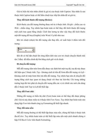 Giáo trình Microsoft Access 2000 Copyright®
Nguyễn Sơn Hải
Trang 77
Giá trị hiển thị trên nhãn chính là giá trị của thuộc tính Caption. Sửa nhãn là sửa
thuộc tính Caption hoặc có thể bấm chuột trực tiếp lên nhãn để sử giá trị.
Thay đổi kích thước đối tượng (Resize):
Kích thước của đối tượng thường được mô tả ở thuộc tính: Height - chiều cao và
With - chiều rộng. Tuy nhiên bạn hoàn toàn có thể thay đổi kích thước đối tượng
một cách trực quan bằng chuột. Cách làm tương tự như việc thay đổi kích thước
một đối tượng đồ hoạ (Graphic) trên Word. Cụ thể như sau:
Khi trỏ chuột (chọn) lên đối tượng cần thay đổi, xẽ xuất hiện 6 điểm trên đối
tượng:
Khi đó có thể đặt chuột lên từng điểm (khi nào con trỏ chuột chuyển thành mũi
tên 2 đầu) để điều chỉnh độ lớn bằng cách giữ và di chuột.
Di chuyển đối tượng:
Mỗi đối tượng nằm trên form đều được xác định bởi một toạ độ, toạ độ này được
thể hiện qua 2 thuộc tính: Top - khoảng cách từ tiêu đề form đến đối tượng và Left -
khoảng cách từ mép form bên trái đến đối tượng. Tuy nhiên bạn nên di chuyển đối
tượng bằng cách trực quan sử dụng chuột với thao tác kéo-thả. Chỉ trong những
trường hợp đòi hỏi phải di chuyển đối tượng đến các vị trí chính xác mới cần dùng
đến 2 thuộc tính Top và Left để thiết lập.
Thay đổi Font chữ:
Những đối tượng có hiển thị chữ (Text) hoàn toàn có thể thay đổi được phông
chữ. Giá trị này được miêu tả ở thuộc tính Font Name. Tuy nhiên bạn hoàn toàn sửu
dụng hộp Font trên thanh công cụ Formatting để thiết lập nhanh.
Thay đổi màu nền:
Mỗi đối tượng thường có thể thiết lập được màu nền, chúng thể hiện ở thuộc tính
BackColor. Tuy nhiên hoàn toàn có thể thiết lập màu nền một cách nhanh chóng ở
hộp FillBack Color trên thanh Formatting.
 