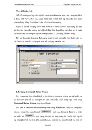 Giáo trình Microsoft Access 2000 Copyright®
Nguyễn Sơn Hải
Trang 78
Thay đổi màu chữ:
Mỗi đối tượng thường hiển thị chữ có thể thiết lập được màu chữ, chúng thể hiện
ở thuộc tính ForeColor. Tuy nhiên hoàn toàn có thể thiết lập màu chữ một cách
nhanh chóng ở hộp FontFore Color trên thanh Formatting
Ngoài ra có thể sử dụng thuộc tính Format và InputMark để định dạng dữ liệu
khi hiển thị cũng như mặt nạ khi nhập dữ liệu. Xin tham khảo cách làm này ở phần
các thuộc tính của bảng dữ liệu (Chương 1; mục 2- Xây dựng cấu trúc bảng).
Hãy sử dụng các tính năng định dạng như trên một cách phù hợp, hoàn toàn có
thể đưa form ban đầu về dạng dễ nhìn, dễ sử dụng hơn như sau:
b. Sử dụng Command Button Wizard
Tuy chưa được học một chút gì về lập trình trên Access, nhưng học viên vẫn có
thể tạo được một số các nút lệnh đặt trên form điều khiển công việc. Tính năng
Command Button Wizard giúp làm điều đó.
Nút lệnh (Command Button) thường được dùng để lập trình xử lý các công việc
nào đó. Ví dụ: khi nhấn lên nút - một bảng lương sẽ được in ra hoặc
khi nhấn nút - form đang làm việc sẽ được đóng lại. Muốn vậy, người
lập trình phải viết các lệnh phía sau nút đó, để làm sao khi nhấn lên nút, các lệnh sẽ
 