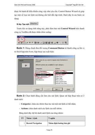 Giáo trình Microsoft Access 2000 Copyright®
Nguyễn Sơn Hải
Trang 79
được thi hành để điều khiển công việc như yêu cầu. Control Button Wizard sẽ giúp
tạo một số loại nút lệnh mà không cần biết đến lập trình. Dưới đây là các bước sử
dụng:
Ví dụ: Tạo nút
Trước khi sử dụng tính năng này, phải đảm bảo nút Control Wizard trên thanh
công cụ ToolBox đã được nhấn chìm xuống:
Bước 1: Dùng chuột đưa đối tượng Command Button từ thanh công cụ lên vị
trí thích hợp trên Form, hộp thoại sau xuất hiện:
Bước 2: Chọn hành động cần làm cho nút lệnh. Quan sát hộp thoại trên có 2
danh sách:
- Categories: chứa các nhóm thao tác mà một nút lệnh có thể nhận;
- Actions: chứa danh sách các lệnh của mỗi nhóm.
Bảng dưới đây liệt kê danh sách lệnh của từng nhóm:
TT Nhóm  Lệnh Ý nghĩa
1 Record Navigation Nhóm định hướng bản ghi
 