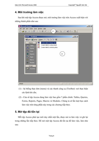 Giáo trình Microsoft Access 2000 Copyright®
Nguyễn Sơn Hải
Trang 8
4. Môi trường làm việc
Sau khi một tệp Access được mở, môi trường làm việc trên Access xuất hiện với
những thành phần như sau:
(1) - hệ thống thực đơn (menu) và các thanh công cụ (Toolbar)- nơi thực hiện
các lệnh khi cần;
(2) - Cửa sổ tệp Access đang làm việc bao gồm 7 phần chính: Tables, Queries,
Forms, Reports, Pages, Macros và Modules. Chúng ta sẽ lần lượt học cách
làm việc trên từng phần này trong các chương tiếp theo.
5. Mở tệp đã tồn tại
Mỗi tệp Access phải tạo mới duy nhất một lần, được mở ra làm việc và ghi lại
trong những lần tiếp theo. Để mở một tệp Access đã tồn tại để làm việc, làm như
sau:
1
2
 