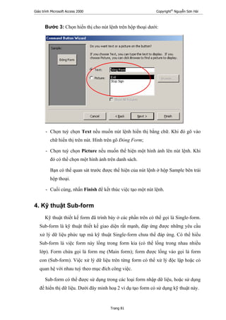 Giáo trình Microsoft Access 2000 Copyright®
Nguyễn Sơn Hải
Trang 81
Bước 3: Chọn hiển thị cho nút lệnh trên hộp thoại dưới:
- Chọn tuỳ chọn Text nều muốn nút lệnh hiển thị bằng chữ. Khi đó gõ vào
chữ hiển thị trên nút. Hình trên gõ Đóng Form;
- Chọn tuỳ chọn Picture nếu muốn thể hiện một hình ảnh lên nút lệnh. Khi
đó có thể chọn một hình ảnh trên danh sách.
Bạn có thể quan sát trước được thể hiện của nút lệnh ở hộp Sample bên trái
hộp thoại.
- Cuối cùng, nhấn Finish để kết thúc việc tạo một nút lệnh.
4. Kỹ thuật Sub-form
Kỹ thuật thiết kế form đã trình bày ở các phần trên có thể gọi là Single-form.
Sub-form là kỹ thuật thiết kế giao diện rất mạnh, đáp ứng được những yêu cầu
xử lý dữ liệu phức tạp mà kỹ thuật Single-form chưa thể đáp ứng. Có thể hiểu
Sub-form là việc form này lồng trong form kia (có thể lồng trong nhau nhiều
lớp). Form chứa gọi là form mẹ (Main form); form được lồng vào gọi là form
con (Sub-form). Việc xử lý dữ liệu trên từng form có thể xử lý độc lập hoặc có
quan hệ với nhau tuỳ theo mục đích công việc.
Sub-form có thể được sử dụng trong các loại form nhập dữ liệu, hoặc sử dụng
để hiển thị dữ liệu. Dưới đây minh hoạ 2 ví dụ tạo form có sử dụng kỹ thuật này.
 