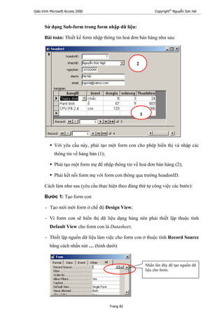 Giáo trình Microsoft Access 2000 Copyright®
Nguyễn Sơn Hải
Trang 82
Sử dụng Sub-form trong form nhập dữ liệu:
Bài toán: Thiết kế form nhập thông tin hoá đơn bán hàng như sau:
Với yêu cầu này, phải tạo một form con cho phép hiển thị và nhập các
thông tin về hàng bán (1);
Phải tạo một form mẹ để nhập thông tin về hoá đơn bán hàng (2);
Phải kết nối form mẹ với form con thông qua trường hoadonID.
Cách làm như sau (yêu cầu thực hiện theo đúng thứ tự công việc các bước):
Bước 1: Tạo form con
- Tạo mới mới form ở chế độ Design View;
- Vì form con sẽ hiển thị dữ liệu dạng bảng nên phải thiết lập thuộc tính
Default View cho form con là Datasheet;
- Thiết lập nguồn dữ liệu làm việc cho form con ở thuộc tính Record Source
bằng cách nhấn nút … (hình dưới)
1
2
Nhấn lên đây để tạo nguồn dữ
liệu cho form.
 