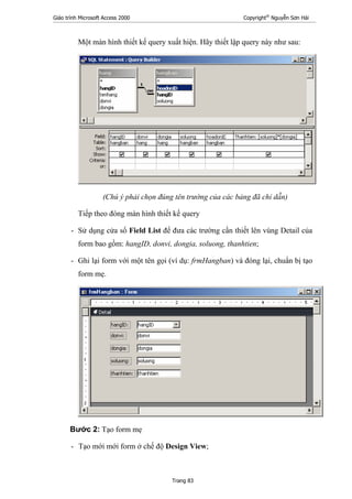 Giáo trình Microsoft Access 2000 Copyright®
Nguyễn Sơn Hải
Trang 83
Một màn hình thiết kế query xuất hiện. Hãy thiết lập query này như sau:
(Chú ý phải chọn đúng tên trường của các bảng đã chỉ dẫn)
Tiếp theo đóng màn hình thiết kế query
- Sử dụng cửa sổ Field List để đưa các trường cần thiết lên vùng Detail của
form bao gồm: hangID, donvi, dongia, soluong, thanhtien;
- Ghi lại form với một tên gọi (ví dụ: frmHangban) và đóng lại, chuẩn bị tạo
form mẹ.
Bước 2: Tạo form mẹ
- Tạo mới mới form ở chế độ Design View;
 