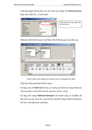 Giáo trình Microsoft Access 2000 Copyright®
Nguyễn Sơn Hải
Trang 84
- Thiết lập nguồn dữ liệu làm việc cho form mẹ ở thuộc tính Record Source
bằng cách nhấn nút … (hình dưới)
Một màn hình thiết kế query xuất hiện. Hãy thiết lập query này như sau:
(Chú ý phải chọn đúng tên trường của các bảng đã chỉ dẫn)
Tiếp theo đóng màn hình thiết kế query
- Sử dụng cửa sổ Field List để đưa các trường cần thiết lên vùng Detail của
form bao gồm: hoadonID, khacID, ngayban, diachi, email;
- Sử dụng đối tượng SubformSubreport trên thanh công cụ ToolBox để
đưa form con lên form mẹ. Sau khi đưa một đối tượng SubformSubreport
lên form, một hộp thoại xuất hiện;
Nhấn lên đây để tạo nguồn dữ
liệu cho form.
 