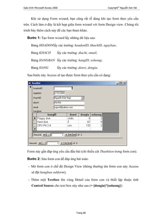 Giáo trình Microsoft Access 2000 Copyright®
Nguyễn Sơn Hải
Trang 86
Khi sử dụng Form wizard, bạn cũng rất rễ dàng khi tạo form theo yêu cầu
trên. Cách làm ở đây là kết hợp giữa form wizard với form Design view. Chúng tôi
trình bày thêm cách này để các bạn tham khảo.
Bước 1: Tạo form wizard lấy những dữ liệu sau:
Bảng HOADONlấy các trường: hoadonID, khachID, ngayban;
Bảng KHACH lấy các trường: diachi, email;
Bảng HANGBAN lấy các trường: hangID, soluong;
Bảng HANG lấy các trường: donvi, dongia.
Sau bước này Access sẽ tạo được form theo yêu cầu có dạng:
Form này gần đáp ứng yêu cầu đầu bài (chỉ thiếu cột Thanhtien trong form con).
Bước 2: Sửa form con để đáp ứng bài toán:
- Mở form con ở chế độ Design View (thông thường tên form con này Access
sẽ đặt hangban subform);
- Thêm một Textbox lên vùng Detail của form con và thiết lập thuộc tính
Control Source cho text box này như sau (= [dongia]*[soluong]):
 