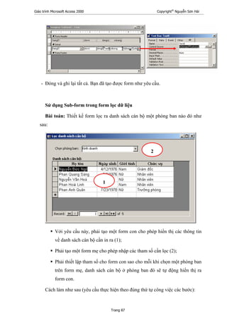 Giáo trình Microsoft Access 2000 Copyright®
Nguyễn Sơn Hải
Trang 87
- Đóng và ghi lại tất cả. Bạn đã tạo được form như yêu cầu.
Sử dụng Sub-form trong form lọc dữ liệu
Bài toán: Thiết kế form lọc ra danh sách cán bộ một phòng ban nào đó như
sau:
Với yêu cầu này, phải tạo một form con cho phép hiển thị các thông tin
về danh sách cán bộ cần in ra (1);
Phải tạo một form mẹ cho phép nhập các tham số cần lọc (2);
Phải thiết lập tham số cho form con sao cho mỗi khi chọn một phòng ban
trên form mẹ, danh sách cán bộ ở phòng ban đó sẽ tự động hiển thị ra
form con.
Cách làm như sau (yêu cầu thực hiện theo đúng thứ tự công việc các bước):
1
2
 
