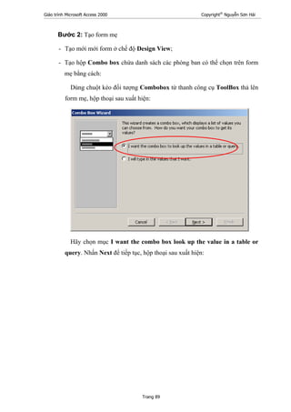 Giáo trình Microsoft Access 2000 Copyright®
Nguyễn Sơn Hải
Trang 89
Bước 2: Tạo form mẹ
- Tạo mới mới form ở chế độ Design View;
- Tạo hộp Combo box chứa danh sách các phòng ban có thể chọn trên form
mẹ bằng cách:
Dùng chuột kéo đối tượng Combobox từ thanh công cụ ToolBox thả lên
form mẹ, hộp thoại sau xuất hiện:
Hãy chọn mục I want the combo box look up the value in a table or
query. Nhấn Next để tiếp tục, hộp thoại sau xuất hiện:
 