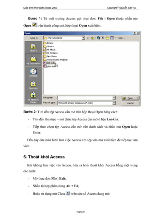Giáo trình Microsoft Access 2000 Copyright®
Nguyễn Sơn Hải
Trang 9
Bước 1: Từ môi trường Access gọi thực đơn: File | Open (hoặc nhấn nút
Open trên thanh công cụ), hộp thoại Open xuất hiện:
Bước 2: Tìm đến tệp Access cần mở trên hộp thoại Open bằng cách:
- Tìm đến thư mục – nơi chứa tệp Access cần mở ở hộp Look in;
- Tiếp theo chọn tệp Access cần mở trên danh sách và nhấn nút Open hoặc
Enter.
Đến đây cửa màn hình làm việc Access với tệp vừa mở xuất hiện để tiếp tục làm
việc.
6. Thoát khỏi Access
Khi không làm việc với Access, hãy ra lệnh thoát khỏi Access bằng một trong
các cách:
- Mở thực đơn File | Exit;
- Nhấn tổ hợp phím nóng Alt + F4;
- Hoặc sử dụng nút Close trên cửa sổ Access đang mở.
 
