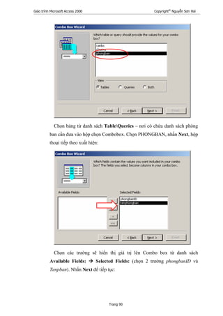 Giáo trình Microsoft Access 2000 Copyright®
Nguyễn Sơn Hải
Trang 90
Chọn bảng từ danh sách TableQueries – nơi có chứa danh sách phòng
ban cần đưa vào hộp chọn Combobox. Chọn PHONGBAN, nhấn Next, hộp
thoại tiếp theo xuất hiện:
Chọn các trường sẽ hiển thị giá trị lên Combo box từ danh sách
Available Fields: Selected Fields: (chọn 2 trường phongbanID và
Tenpban). Nhấn Next để tiếp tục:
 