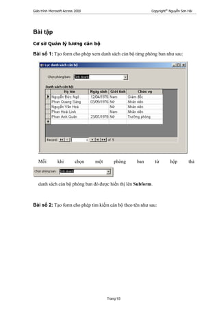 Giáo trình Microsoft Access 2000 Copyright®
Nguyễn Sơn Hải
Trang 93
Bài tập
Cơ sở Quản lý lương cán bộ
Bài số 1: Tạo form cho phép xem danh sách cán bộ từng phòng ban như sau:
Mỗi khi chọn một phòng ban từ hộp thả
danh sách cán bộ phòng ban đó được hiển thị lên Subform.
Bài số 2: Tạo form cho phép tìm kiếm cán bộ theo tên như sau:
 