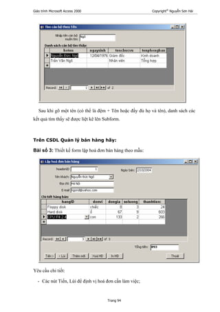 Giáo trình Microsoft Access 2000 Copyright®
Nguyễn Sơn Hải
Trang 94
Sau khi gõ một tên (có thể là đệm + Tên hoặc đầy đủ họ và tên), danh sách các
kết quả tìm thấy sẽ được liệt kê lên Subform.
Trên CSDL Quản lý bán hàng hãy:
Bài số 3: Thiết kế form lập hoá đơn bán hàng theo mẫu:
Yêu cầu chi tiết:
- Các nút Tiến, Lùi để định vị hoá đơn cần làm việc;
 