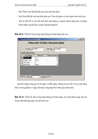 Giáo trình Microsoft Access 2000 Copyright®
Nguyễn Sơn Hải
Trang 95
- Nút Thêm mới để bắt đầu tạo mới một hoá đơn;
- Nút Xoá HĐ để xoá hoá đơn hiện tại. Yêu cầu phải có xác nhận trước khi xoá;
- Nút In HĐ để in chi tiết hoá đơn bán hàng ra report (chức năng này sẽ được
hoàn thiện sau khi học xong Chương Report)
Bài số 4: Thiết kế form tổng hợp thông tin bán hàng như sau:
Sau khi nhập xong giá trị từ ngày và đến ngày, thông tin chi tiết về các mặt hàng
bán ra trong phạm vi ngày đó được tổng hợp theo như giao diện trên.
Bài số 5: Thiết kế form tổng hợp thông tin bán hàng cho một khác hàng nào đó
trong một khoảng ngày nào đó như sau:
 