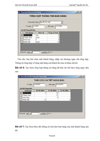 Giáo trình Microsoft Access 2000 Copyright®
Nguyễn Sơn Hải
Trang 96
Yêu cầu: Sau khi chọn một khách hàng, nhập vào khoảng ngày cần tổng hợp.
Thông tin tổng hợp về từng mặt hàng của khách đó mua sẽ được liệt kê.
Bài số 6: Tạo form tổng hợp thông tin hàng đã bán chi tiết theo từng ngày như
sau:
Bài số 7: Tạo form theo dõi thông tin hoá đơn bán hàng của một khách hàng nào
đó:
 