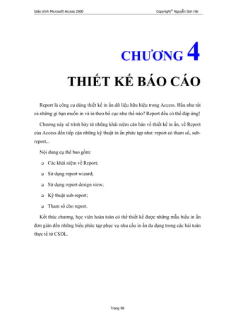 Giáo trình Microsoft Access 2000 Copyright®
Nguyễn Sơn Hải
Trang 98
CHƯƠNG 4
THIẾT KẾ BÁO CÁO
Report là công cụ dùng thiết kế in ấn dữ liệu hữu hiệu trong Access. Hầu như tất
cả những gì bạn muốn in và in theo bố cục như thế nào? Report đều có thể đáp ứng!
Chương này sẽ trình bày từ những khái niệm căn bản về thiết kế in ấn, về Report
của Access đến tiếp cận những kỹ thuật in ấn phức tạp như: report có tham số, sub-
report,..
Nội dung cụ thể bao gồm:
Các khái niệm về Report;
Sử dụng report wizard;
Sử dụng report design view;
Kỹ thuật sub-report;
Tham số cho report.
Kết thúc chương, học viên hoàn toàn có thể thiết kế được những mẫu biểu in ấn
đơn giản đến những biểu phức tạp phục vụ nhu cầu in ấn đa dạng trong các bài toán
thực tế từ CSDL.
 