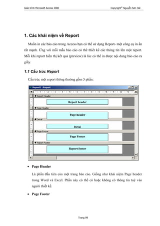 Giáo trình Microsoft Access 2000 Copyright®
Nguyễn Sơn Hải
Trang 99
1. Các khái niệm về Report
Muốn in các báo cáo trong Access bạn có thể sử dụng Report- một công cụ in ấn
rất mạnh. Ứng với mỗi mẫu báo cáo có thể thiết kế các thông tin lên một report.
Mỗi khi report hiển thị kết quả (preview) là lúc có thể in được nội dung báo cáo ra
giấy.
1.1 Cấu trúc Report
Cấu trúc một report thông thường gồm 5 phần:
• Page Header
Là phần đầu tiên của một trang báo cáo. Giống như khái niệm Page header
trong Word và Excel. Phần này có thể có hoặc không có thông tin tuỳ vào
người thiết kế.
• Page Footer
Report header
Detai
Page header
Page Footer
Report footer
 