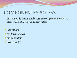 COMPONENTES ACCESS
Las bases de datos en Access se componen de cuatro
elementos objetos fundamentales:
 las tablas
 los formularios
 las consultas
 los reportes.
 