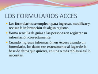 LOS FORMULARIOS ACCES
 Los formularios se emplean para ingresar, modificar y
revisar la información de algún registro.
 forma sencilla de guiar a las personas en registrar su
información correctamente.
 Cuando ingresas información en Access usando un
formulario, los datos van exactamente al lugar de la
base de datos que quieres, en una o más tablas si así lo
necesitas.
 