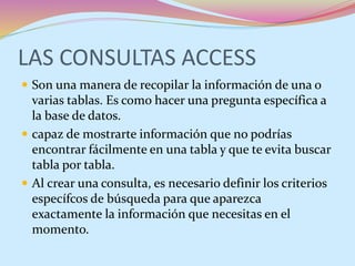 LAS CONSULTAS ACCESS
 Son una manera de recopilar la información de una o
varias tablas. Es como hacer una pregunta específica a
la base de datos.
 capaz de mostrarte información que no podrías
encontrar fácilmente en una tabla y que te evita buscar
tabla por tabla.
 Al crear una consulta, es necesario definir los criterios
específcos de búsqueda para que aparezca
exactamente la información que necesitas en el
momento.
 