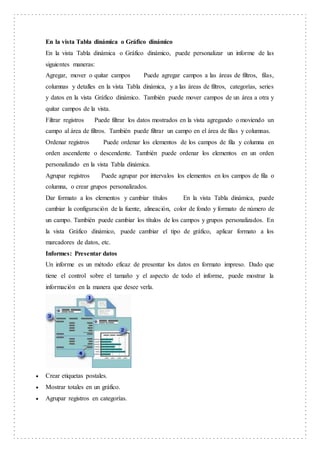 En la vista Tabla dinámica o Gráfico dinámico
En la vista Tabla dinámica o Gráfico dinámico, puede personalizar un informe de las
siguientes maneras:
Agregar, mover o quitar campos Puede agregar campos a las áreas de filtros, filas,
columnas y detalles en la vista Tabla dinámica, y a las áreas de filtros, categorías, series
y datos en la vista Gráfico dinámico. También puede mover campos de un área a otra y
quitar campos de la vista.
Filtrar registros Puede filtrar los datos mostrados en la vista agregando o moviendo un
campo al área de filtros. También puede filtrar un campo en el área de filas y columnas.
Ordenar registros Puede ordenar los elementos de los campos de fila y columna en
orden ascendente o descendente. También puede ordenar los elementos en un orden
personalizado en la vista Tabla dinámica.
Agrupar registros Puede agrupar por intervalos los elementos en los campos de fila o
columna, o crear grupos personalizados.
Dar formato a los elementos y cambiar títulos En la vista Tabla dinámica, puede
cambiar la configuración de la fuente, alineación, color de fondo y formato de número de
un campo. También puede cambiar los títulos de los campos y grupos personalizados. En
la vista Gráfico dinámico, puede cambiar el tipo de gráfico, aplicar formato a los
marcadores de datos, etc.
Informes: Presentar datos
Un informe es un método eficaz de presentar los datos en formato impreso. Dado que
tiene el control sobre el tamaño y el aspecto de todo el informe, puede mostrar la
información en la manera que desee verla.
 Crear etiquetas postales.
 Mostrar totales en un gráfico.
 Agrupar registros en categorías.
 