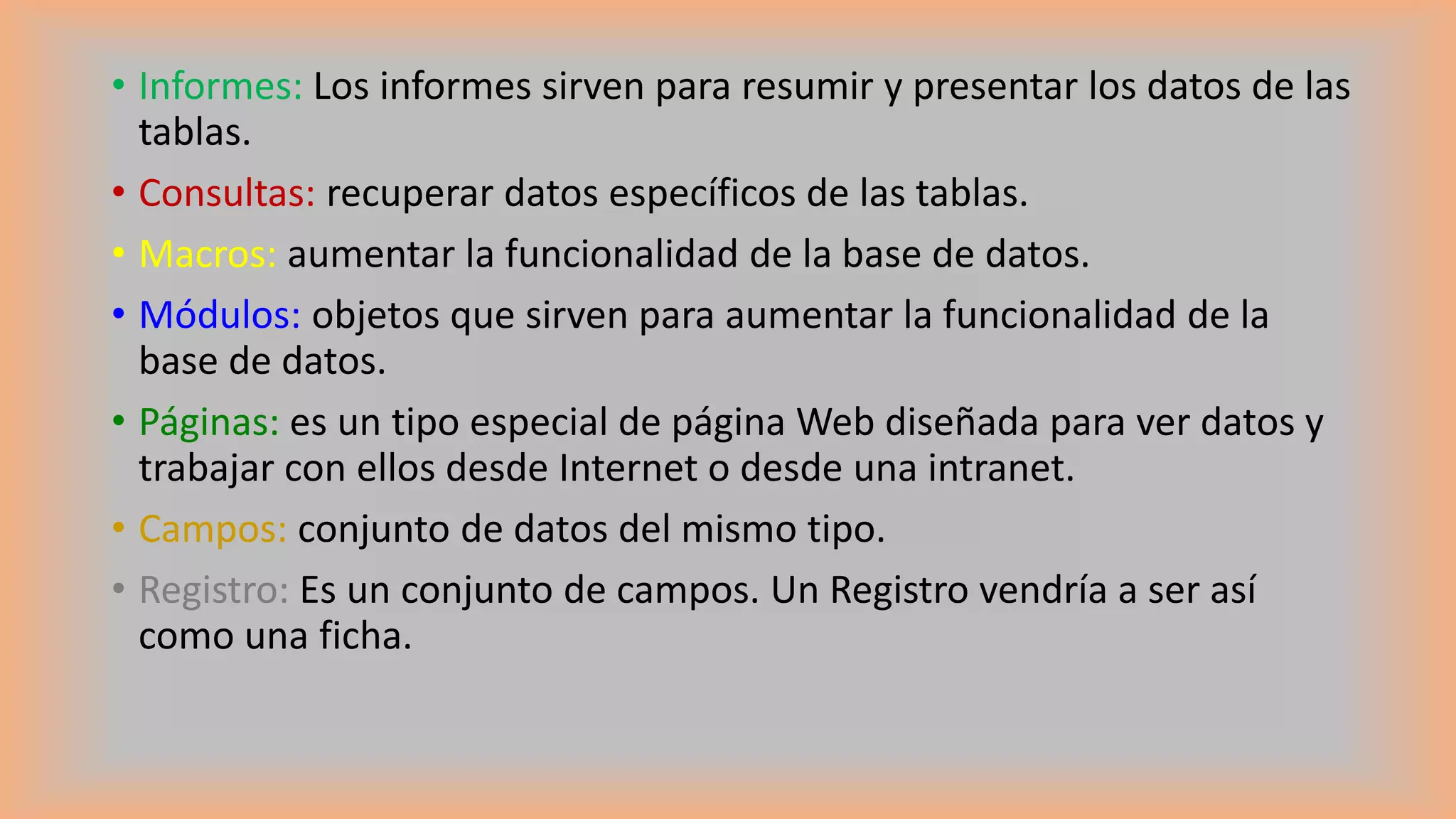• Informes: Los informes sirven para resumir y presentar los datos de las
tablas.
• Consultas: recuperar datos específicos de las tablas.
• Macros: aumentar la funcionalidad de la base de datos.
• Módulos: objetos que sirven para aumentar la funcionalidad de la
base de datos.
• Páginas: es un tipo especial de página Web diseñada para ver datos y
trabajar con ellos desde Internet o desde una intranet.
• Campos: conjunto de datos del mismo tipo.
• Registro: Es un conjunto de campos. Un Registro vendría a ser así
como una ficha.
 