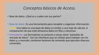 Conceptos básicos de Access.
• Base de datos: ¿Qué es y cuales son sus partes?
• Base de datos: Es una herramienta para recopilar y organizar información.
• Tabla: Una tabla en una base de datos es similar a una hoja de cálculo, A
comparación de que esté almacena datos en filas y columnas.
• Formularios: Los formularios se conocen a veces como "pantallas de
entrada de datos". Son las interfaces que se utilizan para trabajar con los
datos y, a menudo, contienen botones de comando que ejecutan diversos
comandos.
 