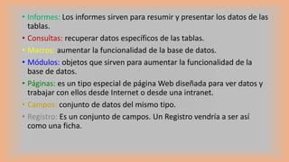 • Informes: Los informes sirven para resumir y presentar los datos de las
tablas.
• Consultas: recuperar datos específicos de las tablas.
• Macros: aumentar la funcionalidad de la base de datos.
• Módulos: objetos que sirven para aumentar la funcionalidad de la
base de datos.
• Páginas: es un tipo especial de página Web diseñada para ver datos y
trabajar con ellos desde Internet o desde una intranet.
• Campos: conjunto de datos del mismo tipo.
• Registro: Es un conjunto de campos. Un Registro vendría a ser así
como una ficha.
 