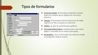 Tipos de formularios
 Columna simple: El formulario obtenido muestra
todos los campos de un registro en una única
columna.
 Tabular: El formulario tiene la estructura de tabla:
registros en fila y campos en columnas.
 Gráfico: se abre el asistente para gráficos.
 Principal/subformulario: asistente para usar varias
tablas o consultas en un mismo formulario.
 Automático: crea un formulario de columna simple
sin preguntar nada al usuario.
 
