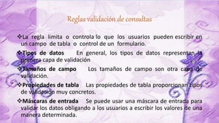 Reglas validación de consultas
La regla limita o controla lo que los usuarios pueden escribir en
un campo de tabla o control de un formulario.
Tipos de datos En general, los tipos de datos representan la
primera capa de validación
Tamaños de campo Los tamaños de campo son otra capa de
validación.
Propiedades de tabla Las propiedades de tabla proporcionan tipos
de validación muy concretos.
Máscaras de entrada Se puede usar una máscara de entrada para
validar los datos obligando a los usuarios a escribir los valores de una
manera determinada.
 