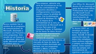 Para empezar, advierte una
serie de circunstancias en las
que los controladores de
dispositivo obsoletos o
configuraciones incorrectas
pueden causar la pérdida de
datos. Con la eliminación
gradual de Windows 95, 98 y
ME, la mejora de la
confiabilidad de la red y el
lanzamiento de Microsoft de 8
Service Pack para el Jet
Database Engine, la fiabilidad
de las bases de datos Access
ha mejorado enormemente
tanto en tamaño como en
número de usuarios.
Con Office 95, Microsoft
Access 95 se convirtió en
parte de Microsoft Office
Professional Suite junto
con Microsoft Excel,
Word y PowerPoint y la
transformación de
Access Basic a Visual
Basic para Aplicaciones
(VBA).
En Access 2007, se
introdujo un nuevo
formato de base de
datos: ACCDB. El ACCDB
soporta los tipos de
datos más complejos,
como archivos adjuntos
y campos con múltiples
valores. Estos nuevos
tipos de campos son
esencialmente de
registros y permiten el
Antes del lanzamiento de Access, el
mercado de base de datos de
escritorio estaba dominado por
Borland, con sus programas
Paradox y dBase, y FoxPro.
Microsoft Access fue el primer
programa en masa de base de
Access también fue el
nombre de un programa
de comunicaciones de
Microsoft, destinado a
competir con Procomm y
otros programas. Esto
resultó ser un fracaso y
se abandonó. Años más
tarde, Microsoft reutilizó
el nombre para su
software de base de
datos.
 