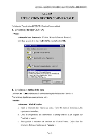 ACCESS / GESTION COMMERCIALE / MUSTAPHA BELAÏSSAOUI
Page -1-
ACCESS
APPLICATION GESTION COMMERCIALE
Création de l’application GESTCO (Gestion Commerciale).
1. Création de la base GESTCO
→Access
→Nouvelle base de données (Fichier, Nouvelle base de données)
Spécifiez le nom de la base (GESTCO), puis le bouton OK.
2. Création des tables de la base
La base GESTCO comprendra différentes tables présentées dans l’annexe 1.
Pour chacune des tables opérez comme suit :
→→→→Tables
→→→→Nouveau / Mode Création
a. créez la structure dans l’écran de saisie. Tapez les nom en minuscules, les
espaces sont autorisés.
b. Créez la clé primaire en sélectionnant le champ indiqué et en cliquant sur
l’outil clé primaire.
c. Sauvegardez la structure et terminez par Fichier/Fermer. Créez ainsi les
structures de toutes les tables de l’annexe 1.
 