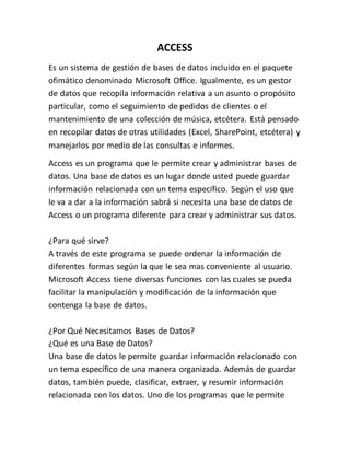 ACCESS
Es un sistema de gestión de bases de datos incluido en el paquete
ofimático denominado Microsoft Office. Igualmente, es un gestor
de datos que recopila información relativa a un asunto o propósito
particular, como el seguimiento de pedidos de clientes o el
mantenimiento de una colección de música, etcétera. Está pensado
en recopilar datos de otras utilidades (Excel, SharePoint, etcétera) y
manejarlos por medio de las consultas e informes.
Access es un programa que le permite crear y administrar bases de
datos. Una base de datos es un lugar donde usted puede guardar
información relacionada con un tema específico. Según el uso que
le va a dar a la información sabrá si necesita una base de datos de
Access o un programa diferente para crear y administrar sus datos.
¿Para qué sirve?
A través de este programa se puede ordenar la información de
diferentes formas según la que le sea mas conveniente al usuario.
Microsoft Access tiene diversas funciones con las cuales se pueda
facilitar la manipulación y modificación de la información que
contenga la base de datos.
¿Por Qué Necesitamos Bases de Datos?
¿Qué es una Base de Datos?
Una base de datos le permite guardar información relacionado con
un tema específico de una manera organizada. Además de guardar
datos, también puede, clasificar, extraer, y resumir información
relacionada con los datos. Uno de los programas que le permite
 