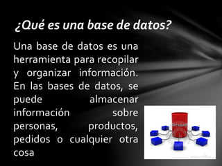 Una base de datos es una
herramienta para recopilar
y organizar información.
En las bases de datos, se
puede almacenar
información sobre
personas, productos,
pedidos o cualquier otra
cosa
¿Qué es una base de datos?
 
