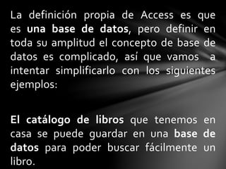 La definición propia de Access es que
es una base de datos, pero definir en
toda su amplitud el concepto de base de
datos es complicado, así que vamos a
intentar simplificarlo con los siguientes
ejemplos:
El catálogo de libros que tenemos en
casa se puede guardar en una base de
datos para poder buscar fácilmente un
libro.
 