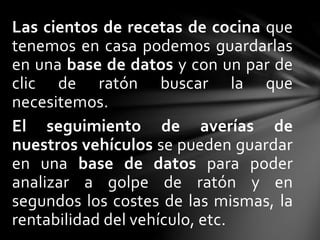 Las cientos de recetas de cocina que
tenemos en casa podemos guardarlas
en una base de datos y con un par de
clic de ratón buscar la que
necesitemos.
El seguimiento de averías de
nuestros vehículos se pueden guardar
en una base de datos para poder
analizar a golpe de ratón y en
segundos los costes de las mismas, la
rentabilidad del vehículo, etc.
 
