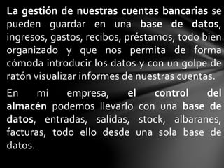 La gestión de nuestras cuentas bancarias se
pueden guardar en una base de datos,
ingresos, gastos, recibos, préstamos, todo bien
organizado y que nos permita de forma
cómoda introducir los datos y con un golpe de
ratón visualizar informes de nuestras cuentas.
En mi empresa, el control del
almacén podemos llevarlo con una base de
datos, entradas, salidas, stock, albaranes,
facturas, todo ello desde una sola base de
datos.
 