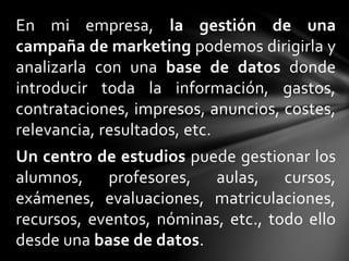 En mi empresa, la gestión de una
campaña de marketing podemos dirigirla y
analizarla con una base de datos donde
introducir toda la información, gastos,
contrataciones, impresos, anuncios, costes,
relevancia, resultados, etc.
Un centro de estudios puede gestionar los
alumnos, profesores, aulas, cursos,
exámenes, evaluaciones, matriculaciones,
recursos, eventos, nóminas, etc., todo ello
desde una base de datos.
 