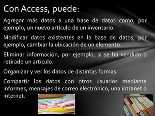Con Access, puede:
Agregar más datos a una base de datos como, por
ejemplo, un nuevo artículo de un inventario.
Modificar datos existentes en la base de datos, por
ejemplo, cambiar la ubicación de un elemento.
Eliminar información, por ejemplo, si se ha vendido o
retirado un artículo.
Organizar y ver los datos de distintas formas.
Compartir los datos con otros usuarios mediante
informes, mensajes de correo electrónico, una intranet o
Internet.
 