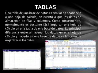Una tabla de una base de datos es similar en apariencia
a una hoja de cálculo, en cuanto a que los datos se
almacenan en filas y columnas. Como consecuencia,
normalmente es bastante fácil importar una hoja de
cálculo en una tabla de una base de datos. La principal
diferencia entre almacenar los datos en una hoja de
cálculo y hacerlo en una base de datos es la forma de
organizarse los datos
TABLAS
 