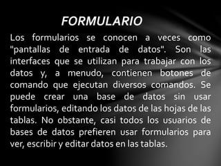 FORMULARIO
Los formularios se conocen a veces como
"pantallas de entrada de datos". Son las
interfaces que se utilizan para trabajar con los
datos y, a menudo, contienen botones de
comando que ejecutan diversos comandos. Se
puede crear una base de datos sin usar
formularios, editando los datos de las hojas de las
tablas. No obstante, casi todos los usuarios de
bases de datos prefieren usar formularios para
ver, escribir y editar datos en las tablas.
 
