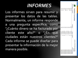 INFORMES
Los informes sirven para resumir y
presentar los datos de las tablas.
Normalmente, un informe responde
a una pregunta específica, como
"¿Cuánto dinero se ha facturado por
cliente este año?" o "¿En qué
ciudades están nuestros clientes?"
Cada informe se puede diseñar para
presentar la información de la mejor
manera posible.
 