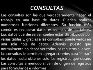CONSULTAS
Las consultas son las que verdaderamente hacen el
trabajo en una base de datos. Pueden realizar
numerosas funciones diferentes. Su función más
común es recuperar datos específicos de las tablas.
Los datos que desea ver suelen estar distribuidos por
varias tablas y, gracias a las consultas, puede verlos en
una sola hoja de datos. Además, puesto que
normalmente no desea ver todos los registros a la vez,
las consultas le permiten agregar criterios para "filtrar"
los datos hasta obtener solo los registros que desee.
Las consultas a menudo sirven de origen de registros
para formularios e informes.
 