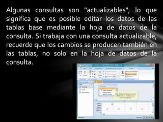 Algunas consultas son "actualizables", lo que
significa que es posible editar los datos de las
tablas base mediante la hoja de datos de la
consulta. Si trabaja con una consulta actualizable,
recuerde que los cambios se producen también en
las tablas, no solo en la hoja de datos de la
consulta.
 