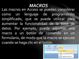 MACROS
Las macros en Access se pueden considerar
como un lenguaje de programación
simplificado, que se puede utilizar para
aumentar la funcionalidad de la base de
datos. Por ejemplo, puede adjuntar una
macro a un botón de comando en un
formulario, de modo que la macro se ejecute
cuando se haga clic en el botón.
 