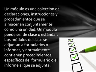 Un módulo es una colección de
declaraciones, instrucciones y
procedimientos que se
almacenan conjuntamente
como una unidad. Un módulo
puede ser de clase o estándar.
Los módulos de clase se
adjuntan a formularios o
informes, y normalmente
contienen procedimientos
específicos del formulario o el
informe al que se adjunta.
 